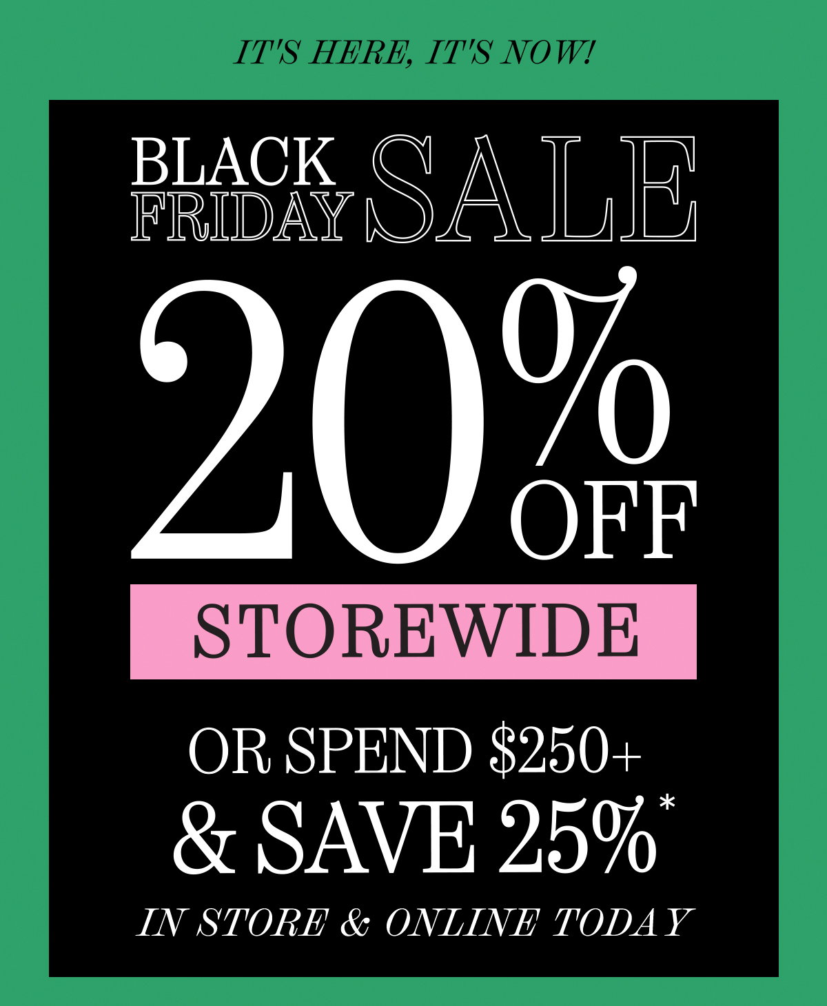 Black Friday Sale. In Store & Online. 20% Off Storewide or spend $250+ & save 25%