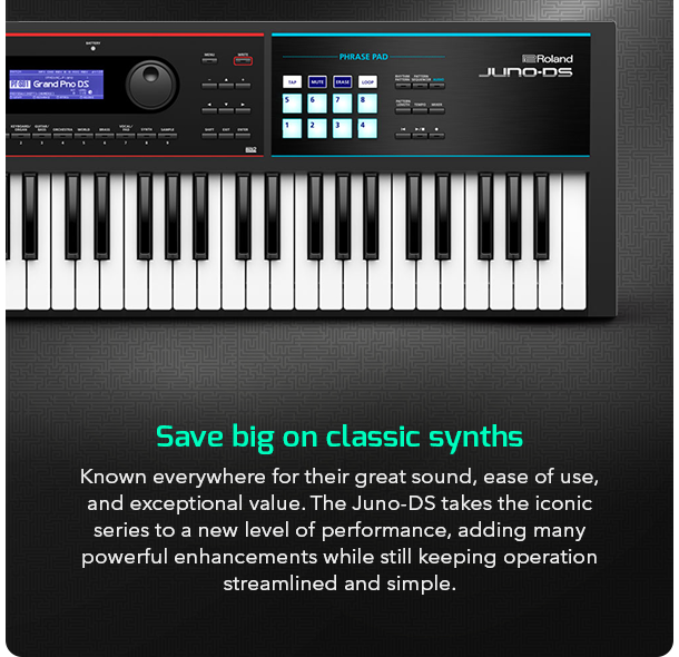 Save big on classic synths Known everywhere for their great sound, ease of use, and exceptional value. The Juno-DS takes the iconic series to a new level of performance, adding many powerful enhancements while still keeping operation streamlined and simple.