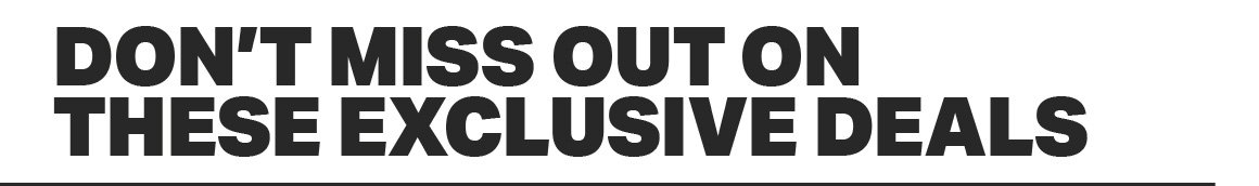 DON'T MISS OUT ON THESE EXCLUSIVE DEALS