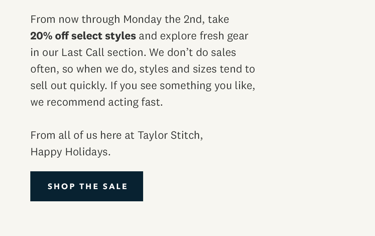 From now through Monday the 2nd, take 20% off select styles and explore fresh gear in our Last Call section. We don’t do sales often, so when we do, styles and sizes tend to sell out quickly. If you see something you like, we recommend acting fast.  From all of us here at Taylor Stitch, Happy Holidays. 