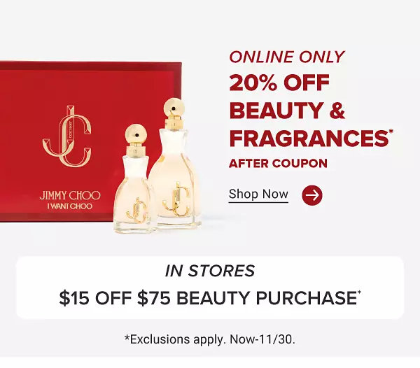 Image of various fragrance bottles. Online only. 20% off beauty and fragrances. after coupon. Use code. B F B E A U T Y. Shop now. In stores. $15 off $75 beauty purchase. Exclusions apply. Now to November 30.