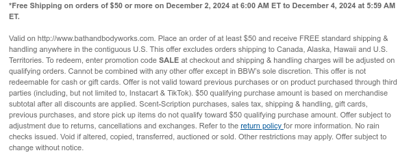 *Free Shipping on orders of $50 or more on December 2, 2024 at 6:00 AM ET to December 3, 2024 at 5:59 AM ET.  Excludes Crocs. Valid on http://www.bathandbodyworks.com. Place an order of at least $50 and receive FREE standard shipping & handling anywhere in the contiguous U.S. This offer excludes orders shipping to Canada, Alaska, Hawaii and U.S. Territories. To redeem, enter promotion code SALE at checkout and shipping & handling charges will be adjusted on qualifying orders. Cannot be combined with any other offer except in BBW’s sole discretion. This offer is not redeemable for cash or gift cards. Offer is not valid toward previous purchases or on product purchased through third parties (including, but not limited to, Instacart & TikTok). $50 qualifying purchase
 amount is based on merchandise subtotal after all discounts are applied. Scent-Scription purchases, sales tax, shipping & handling, gift cards, previous purchases, and store pick up items do not qualify toward $50 qualifying purchase amount. Offer subject to adjustment due to returns, cancellations and exchanges. Refer to the return policy for more information. No rain checks issued. Void if altered, copied, transferred, auctioned or sold. Other restrictions may apply. Offer subject to change without notice.