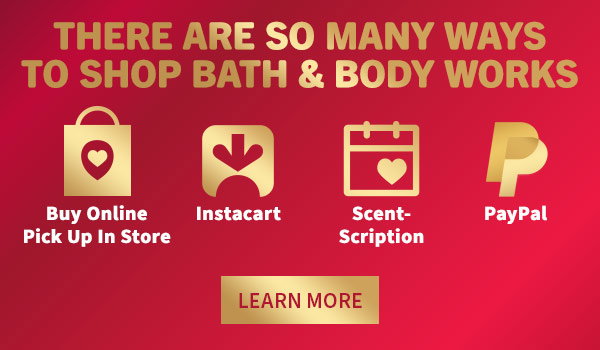 There are so many ways to shop Bath & Body Works. BUY ONLINE PICK UP IN STORE. Instacart. ScentScription. PayPal. LEARN MORE.