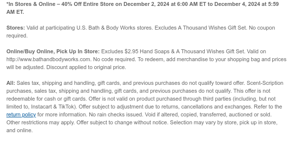 *In Stores & Online – 40% Off Entire Store on December 2, 2024 at 6:00 AM ET to December 4, 2024 at 5:59 AM ET.  Stores: Valid at participating U.S. Bath & Body Works stores. Excludes A Thousand Wishes Gift Set. No coupon required.  Online/Buy Online, Pick Up In Store: Excludes $2.95 Hand Soaps & A Thousand Wishes Gift Set. Valid on http://www.bathandbodyworks.com. No code required. To redeem, add merchandise to your shopping bag and prices will be adjusted. Discount applied to original price.  All: Sales tax, shipping and handling, gift cards, and previous purchases do not qualify toward offer. Scent-Scription purchases, sales tax, shipping and handling, gift cards, and previous purchases do not qualify. This offer is not redeemable for cash or gift cards. Offer is
 not valid on product purchased through third parties (including, but not limited to, Instacart & TikTok). Offer subject to adjustment due to returns, cancellations and exchanges. Refer to the return policy for more information. No rain checks issued. Void if altered, copied, transferred, auctioned or sold. Other restrictions may apply. Offer subject to change without notice. Selection may vary by store, pick up in store, and online.