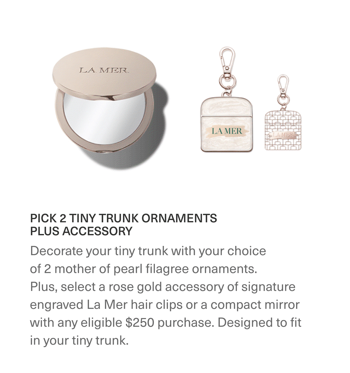 PICK 2 TINY TRUNK ORNAMENTS PLUS ACCESSORY - Decorate your tiny trunk with your choice of 2 moth of pearl filagree ornaments. Plus, select a rose gold accessory of signature engraved La Mer hair clips or a compact mirror with any eligible $250 purchase. Designed to fit in your tiny trunk.
