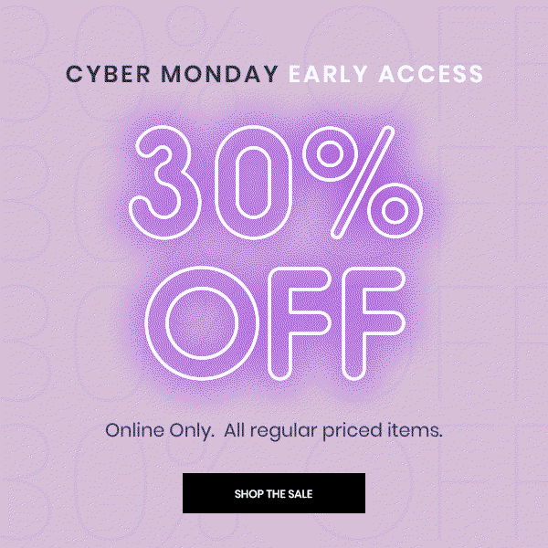 Cyber Monday Early Access. 30 Percent Off. Online Only. All regular priced items. Shop The Sale.