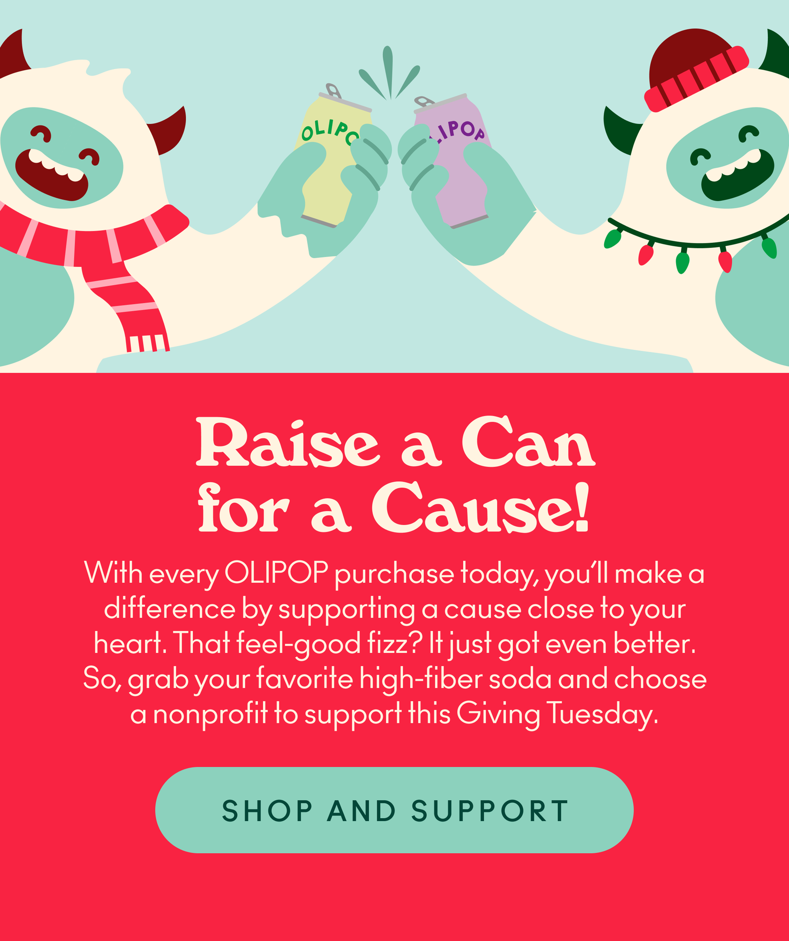With every OLIPOP purchase today, you’ll make a difference by supporting a cause close to your heart. That feel-good fizz? It just got even better. So, grab your favorite high-fiber soda and choose a nonprofit to support this Giving Tuesday.