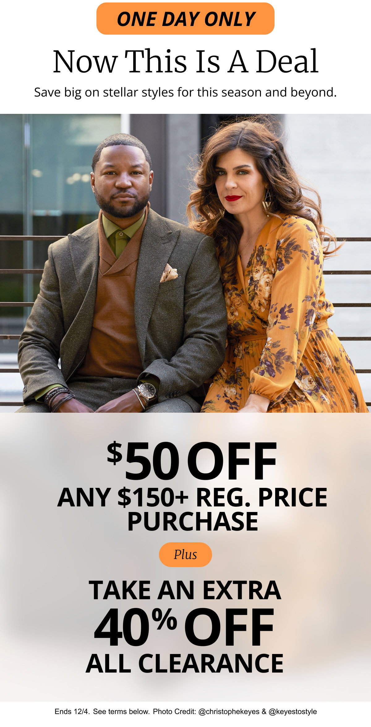 ONE DAY ONLY | Now This Is A Deal | Save big on stellar styles for this season and beyond. | $50 off any regular price purchase of $150 or more plus Take an extra  40% OFF All clearance thru 12/4