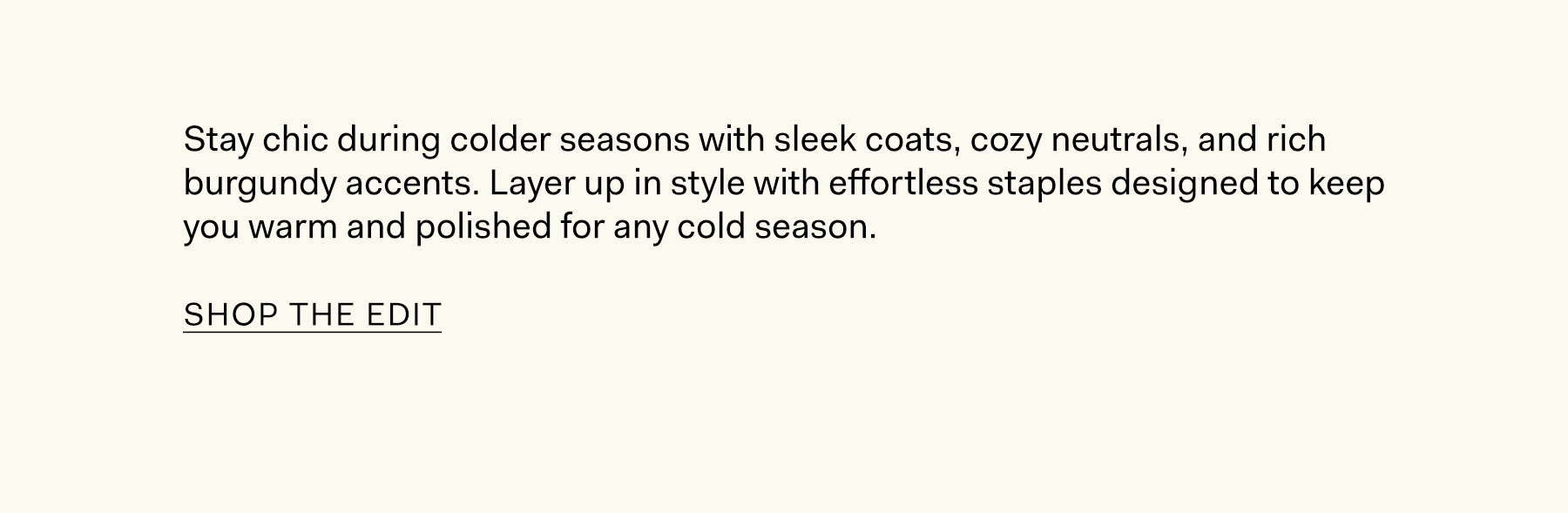 Stay chic during colder seasons with sleek coats, cozy neutrals, and rich burgundy accents. Layer up in style with effortless staples designed to keep you warm and polished for any cold season. Shop the Edit.