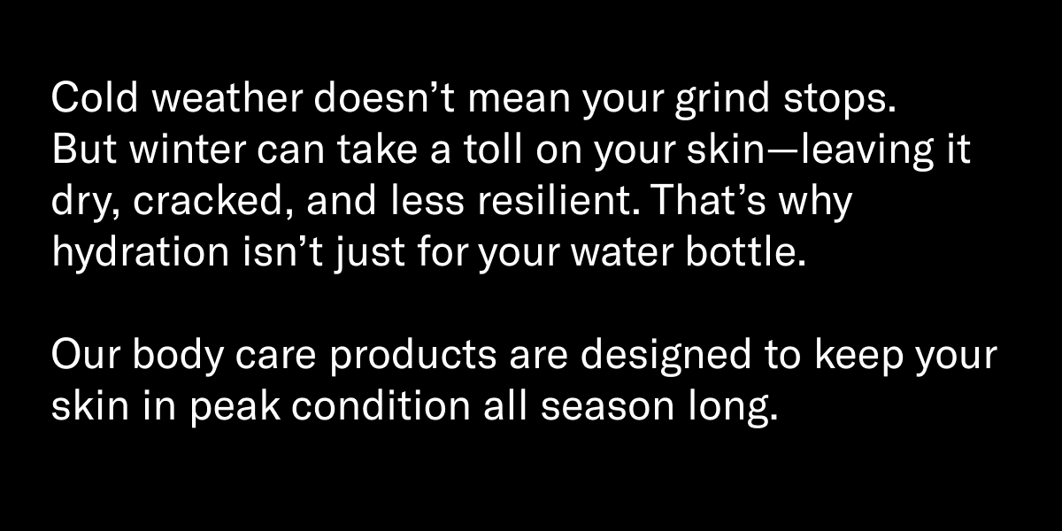 Cold weather doesn’t mean your grind stops. But winter can take a toll on your skin—leaving it dry, cracked, and less resilient. That’s why hydration isn’t just for your water bottle.  Our body care products are designed to keep your skin in peak condition all season long.
