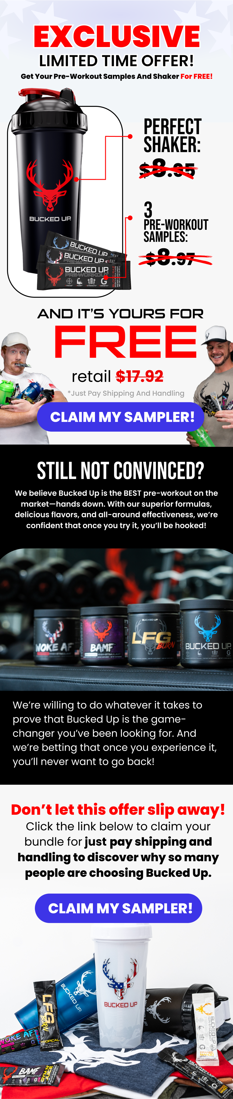 EXCLUSIVE LIMITED TIME OFFER! Get Your pre-workout samples and shaker for FREE! Perfect shaker: $8.95 3 pre-workout samples:  $8.97 and it’s yours for  FREE retail $17.92 *just pay shipping and handling claim my sampler! We believe Bucked Up is the BEST pre-workout on the market—hands down. With our superior formulas, delicious flavors, and all-around effectiveness, we’re confident that once you try it, you’ll be hooked! still not convinced? We’re willing to do whatever it takes to prove that Bucked Up is the game-changer you’ve been looking for. And we’re betting that once you experience it, you’ll never want to go back!  Don’t let this offer slip away! Click the link below to claim your bundle for just pay shipping and handling to discover why so many people are choosing Bucked Up. claim my sampler!