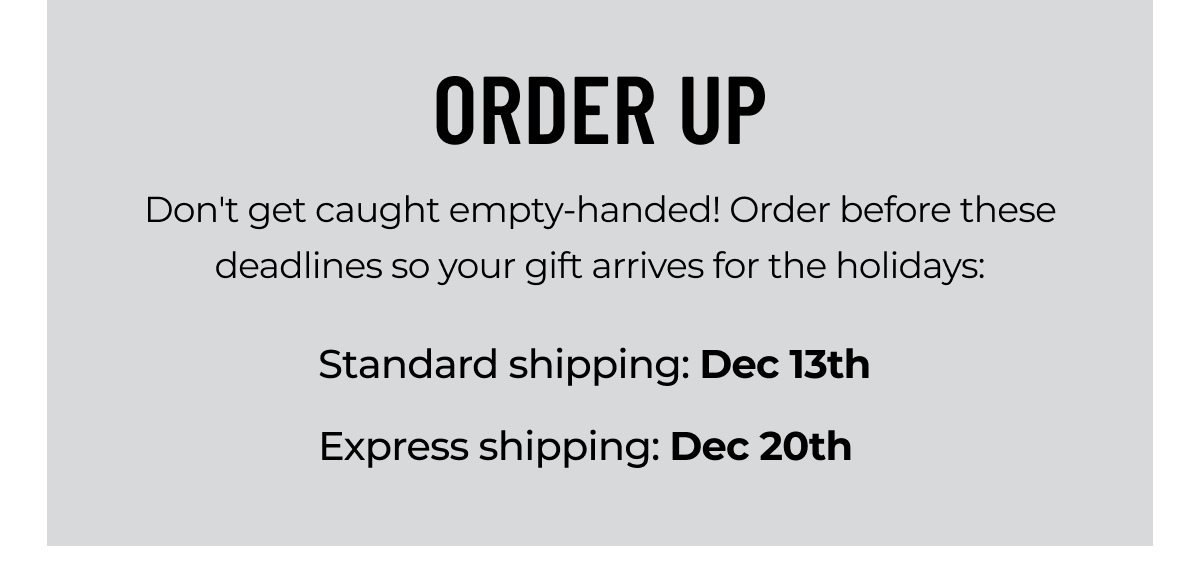 ORDER UP Don't get caught empty-handed! Order before these deadlines so your gift arrives for the holidays: Standard shipping: Dec 13th | Express Shipping: Dec 20th