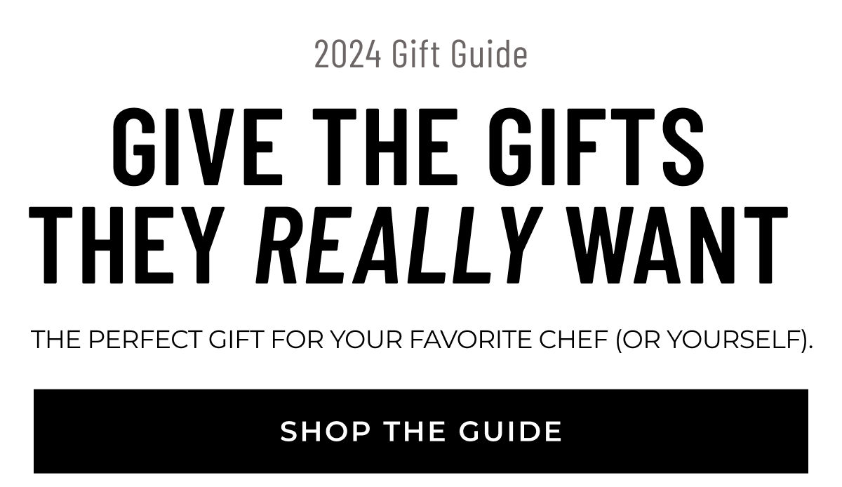 2024 Gift Guide GIVE THE GIFTS THEY REALLY WANT The perfect gift for your favorite chef (or yourself).  [SHOP THE GUIDE]