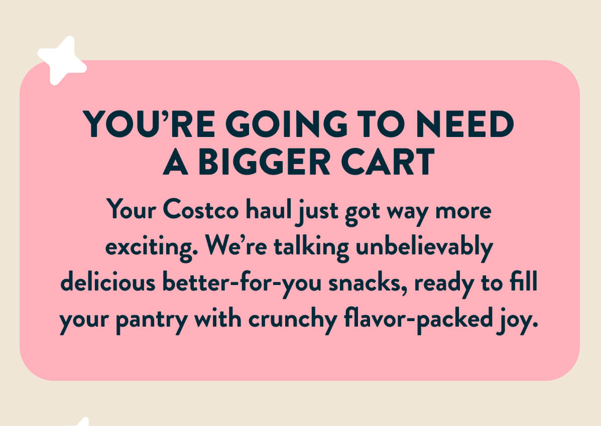 You're going to need a bigger cart. You're Costco haul just got away more exciting. We're talking unbelievably delicious better-for-you snacks, ready to fill your pantry with crunchy flavor-packed joy. 
