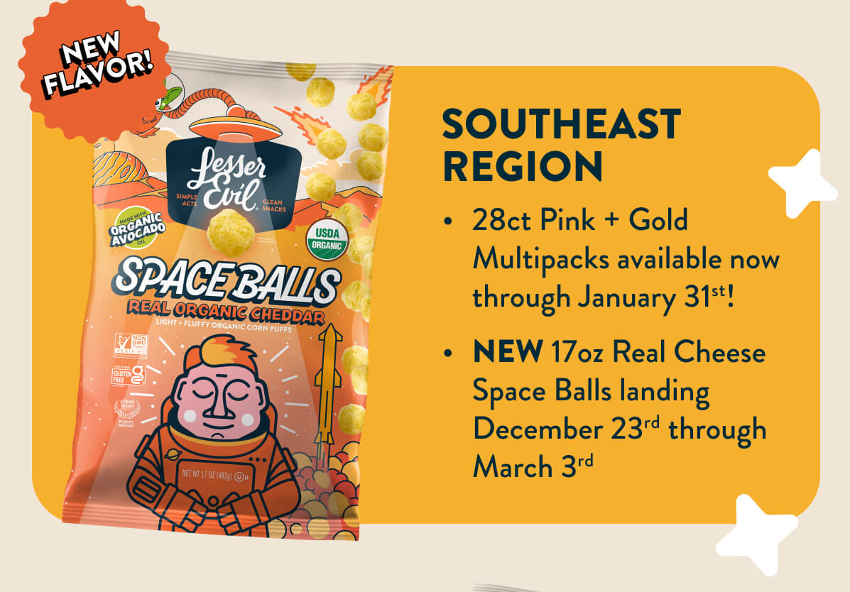 Southeast Region: 28 ct pink + gold multipacks avaliable now through January 31st! New 17oz Real Cheese Space Balls landing December 23rd throughout March 3rd. 
