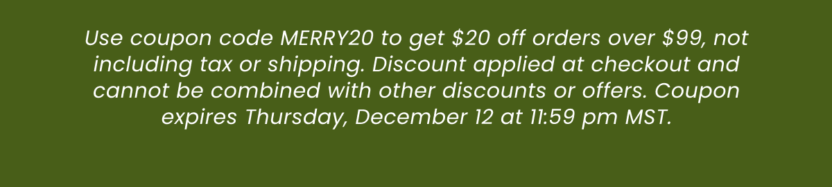 Use coupon code MERRY20 to get $20 off orders over $99, not including tax or shipping. Discount applied at checkout and cannot be combined with other discounts or offers. Coupon expires Thursday, December 12 at 11:59 pm MST.