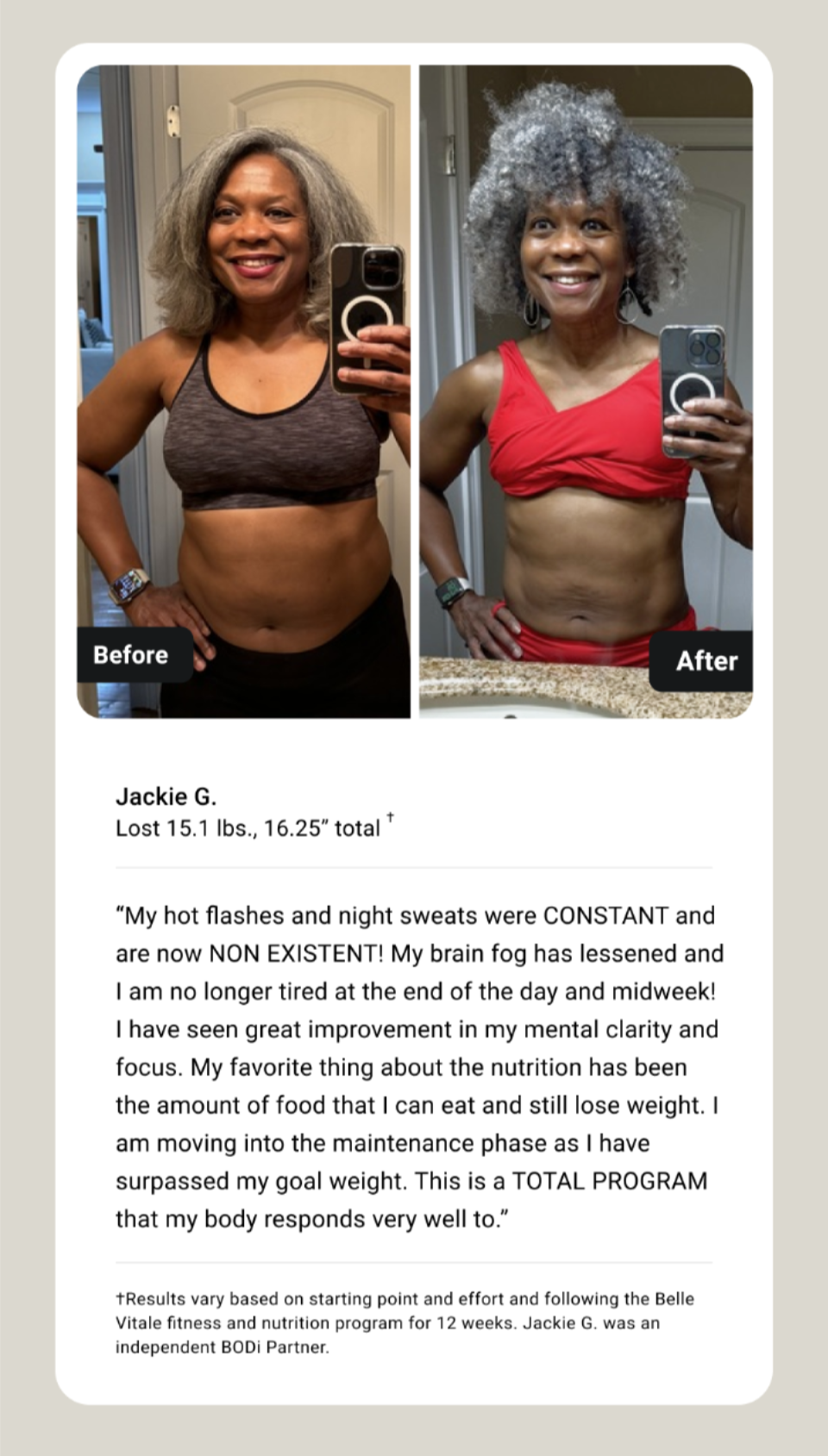 Jackie G. Lost 15.1 lbs., 16.25” total † “My hot flashes and night sweats were CONSTANT and are now NON EXISTENT! My brain fog has lessened and I am no longer tired at the end of the day and midweek! I have seen great improvement in my mental clarity and focus. My favorite thing about the nutrition has been the amount of food that I can eat and still lose weight. I am moving into the maintenance phase as I have surpassed my goal weight. This is a TOTAL PROGRAM that my body responds very well to.” †Results vary based on starting point and effort and following the Belle Vitale fitness and nutrition program for 12 weeks. Jackie G. was an independent BODi Partner.