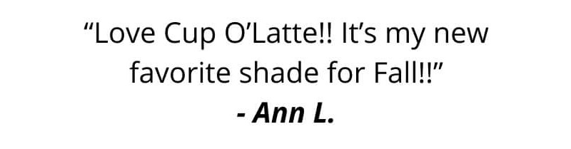 “Love Cup O’Latte!! It’s my new favorite shade for Fall!!” - Ann L.