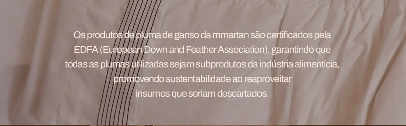 Os produtos de pluma de ganso da mmartan são certificados pela EDFA (European Down and Feather Association), garantindo que todas as plumas utilizadas sejam subprodutos da indústria alimentícia, promovendo sustentabilidade ao reaproveitar insumos que seriam descartados.