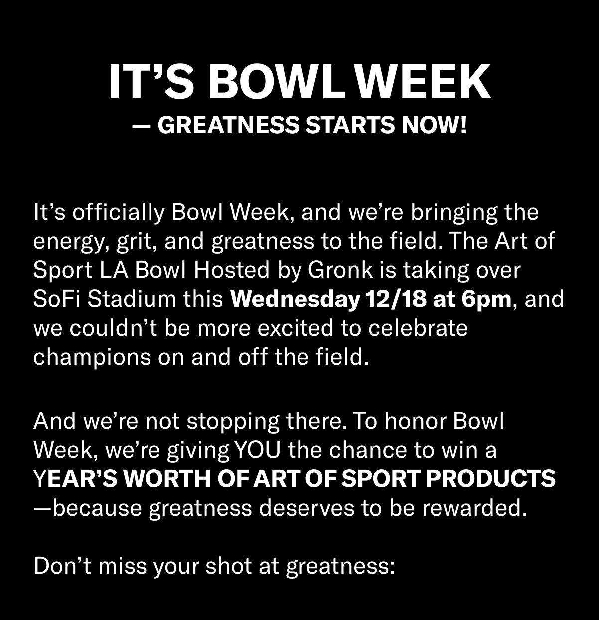 It’s Bowl Week—Greatness Starts Now!   It’s officially Bowl Week, and we’re bringing the energy, grit, and greatness to the field. The Art of Sport LA Bowl Hosted by Gronk is taking over SoFi Stadium this Wednesday 12/18 at 6pm, and we couldn’t be more excited to celebrate champions on and off the field.   And we’re not stopping there. To honor Bowl Week, we’re giving YOU the chance to win a YEAR’S worth of Art of Sport products—because greatness deserves to be rewarded.   Don’t miss your shot at greatness: 