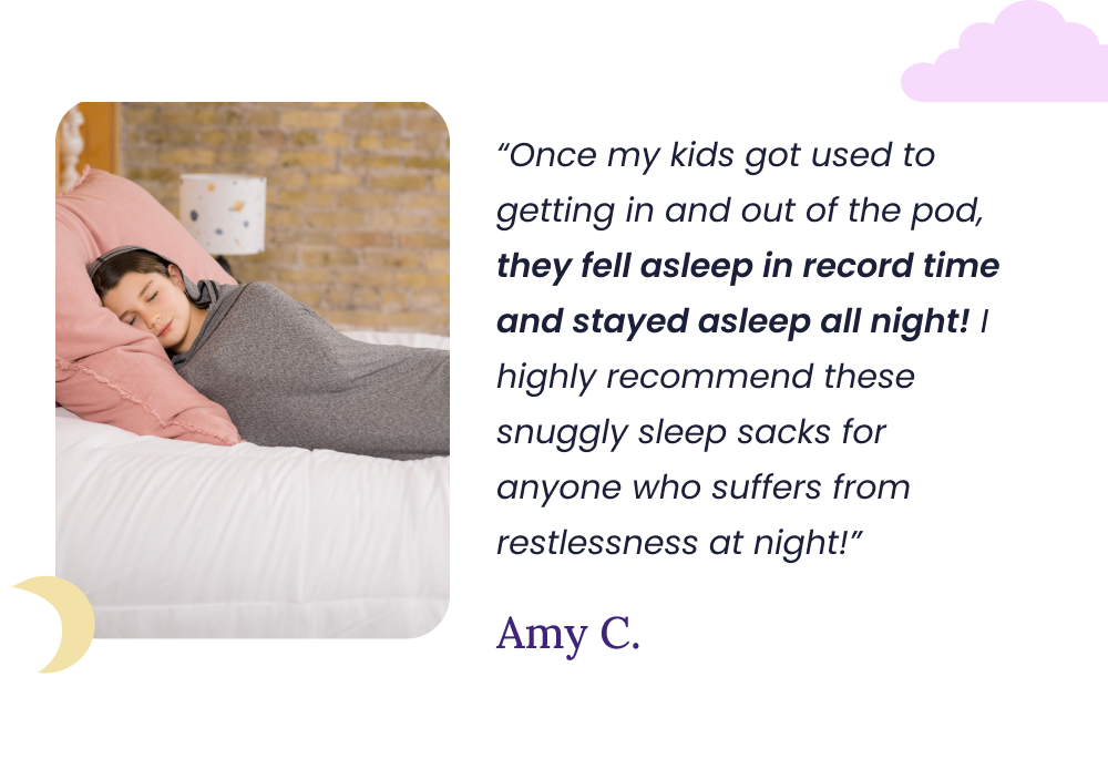 “Once my kids got used to getting in and out of the pod, they fell asleep in record time and stayed asleep all night! I highly recommend these snuggly sleep sacks for anyone who suffers from restlessness at night!” Amy C.