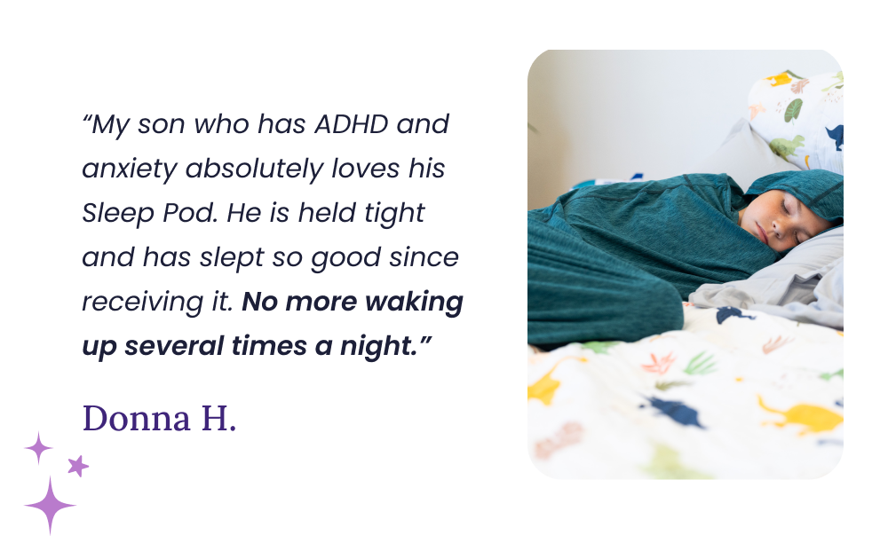 “My son who has ADHD and anxiety absolutely loves his Sleep Pod. He is held tight and has slept so good since receiving it. No more waking up several times a night.” Donna H.