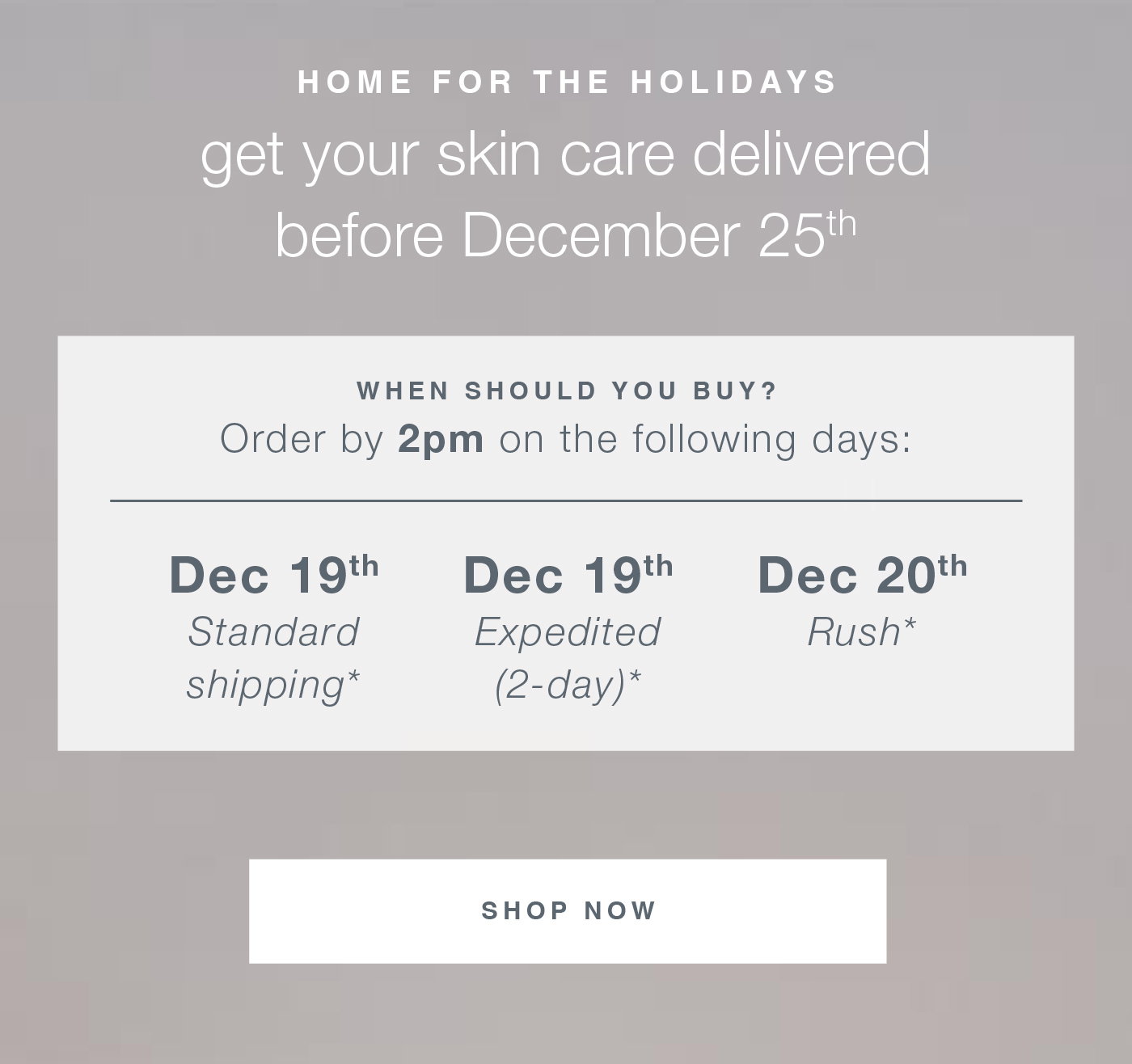 home for the holidays get your skin care delivered before December 25th when should you buy? Order by 2pm on the following days: dec 19th standard shipping* Dec 19th expedited (2-day)*, dec 20th rush*  SHOP NOW