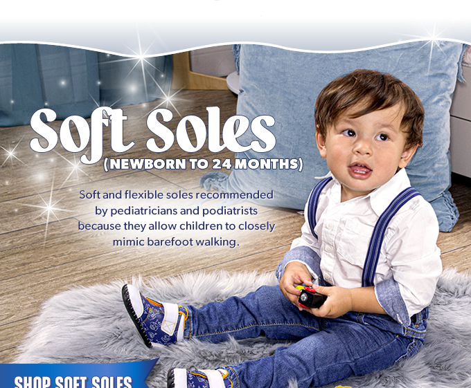 Soft Soles (newborn to 24 months). Soft and flexible soles recommended by pediatricians and podiatrists because they allow children to closely mimic barefoot walking. Shop Soft Soles.