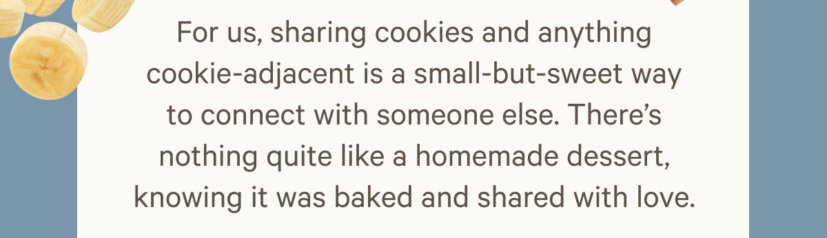 For us, sharing cookies and anything cookie-adjacent is a small-but-sweet way to connect with someone else. There’s nothing quite like a homemade dessert, knowing it was baked and shared with love.