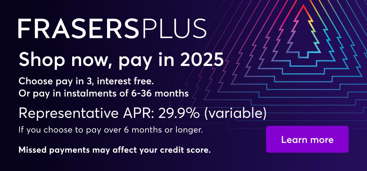 Frasers Plus. Shop now, pay in 2025. Choose pay in 3, interest free. Or pay in instalments of 6-36 months. Representative APR: 29.9% (variable). If you choose to pay over 6 months or longer. Missed payments may affect your credit score. Learn More