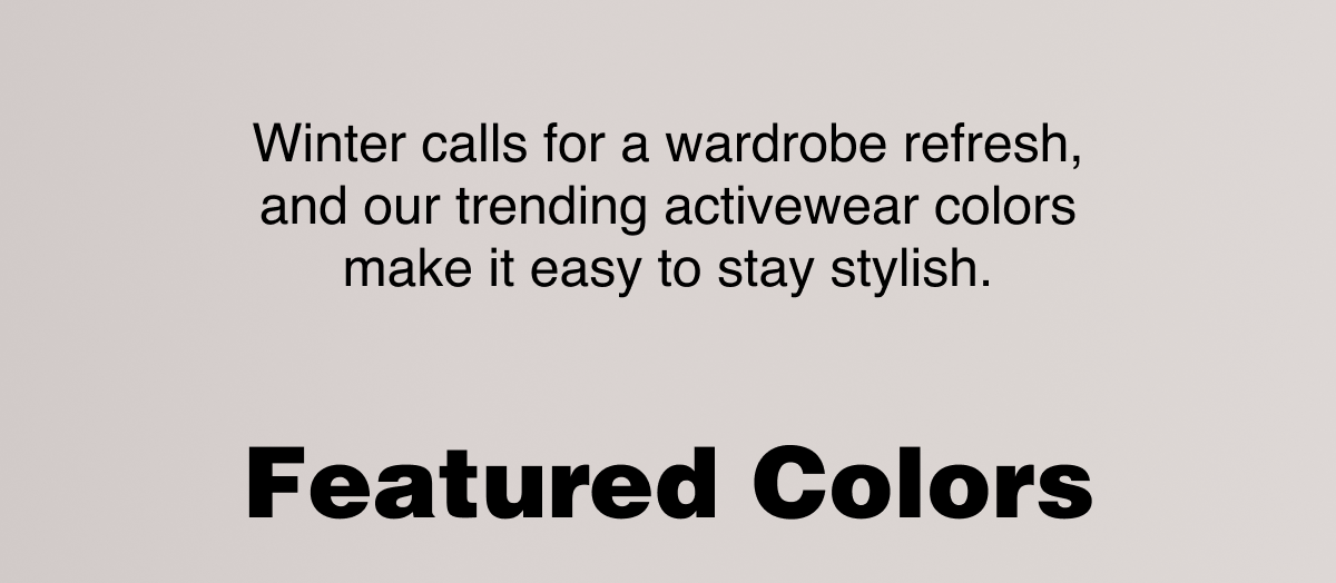 Winter calls for a wardrobe refresh, and our trending activewear colors make it easy to stay stylish. Featured Colors