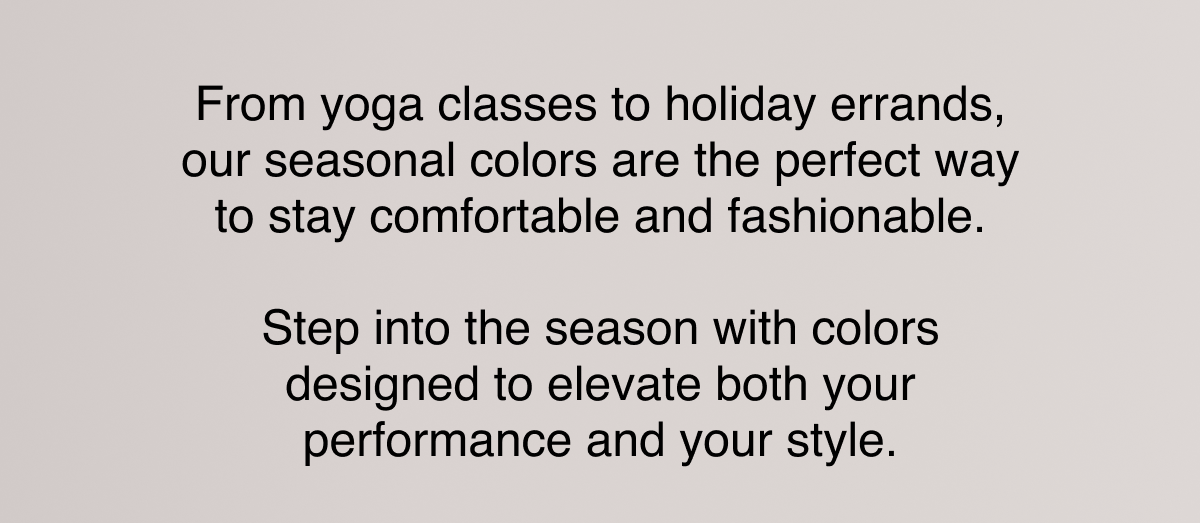 From yoga classes to holiday errands, our seasonal colors are the perfect way to stay comfortable and fashionable.  Step into the season with colors designed to elevate both your performance and your style.