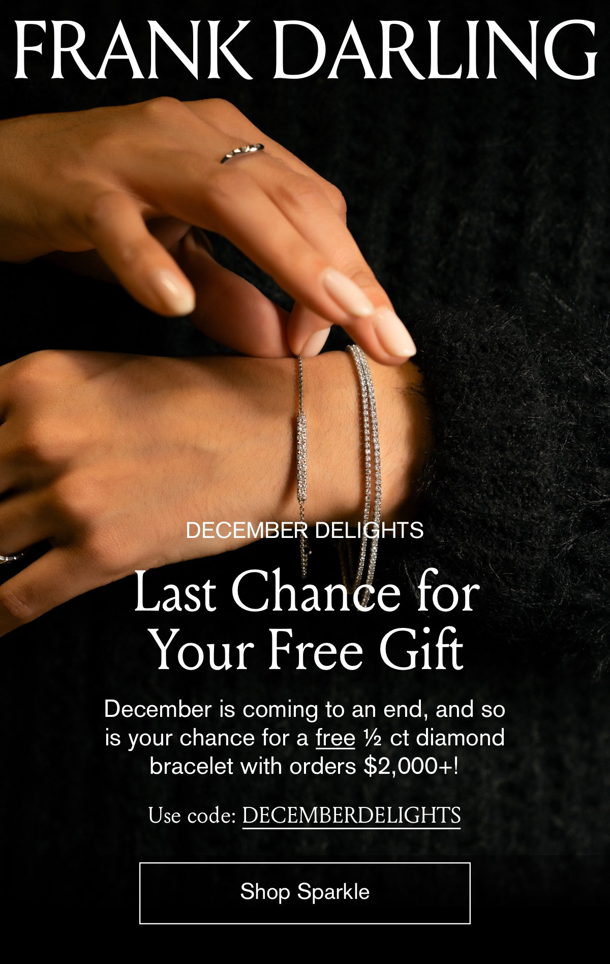 December Delights Last Chance for Your Free Gift; December is coming to an end, and so is your chance for a free 1/2 ct diamond bracelet with orders $2,000+! Use code: DECEMBERDELIGHTS