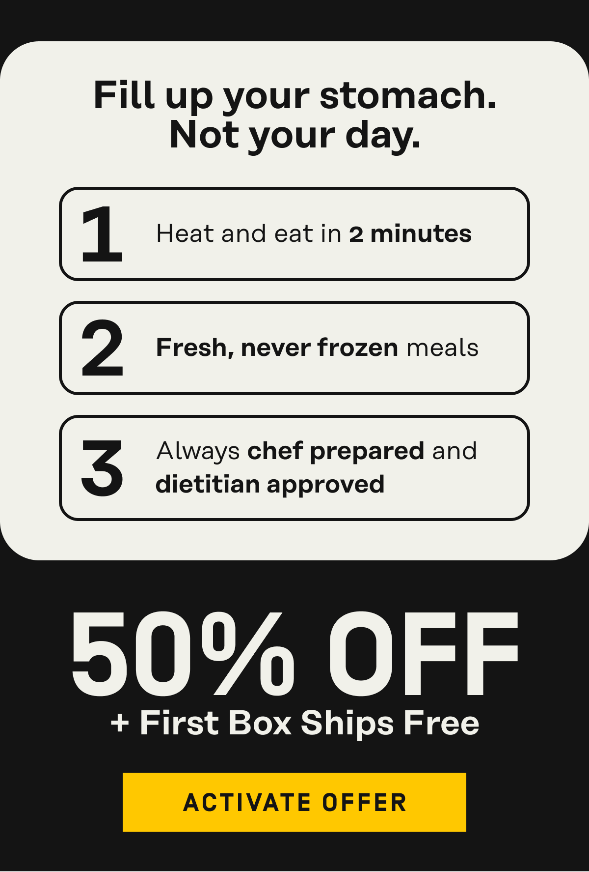 Fill up your stomach, not your day get 50% off ready-to-eat meals + first box ships free | Activate Offer
