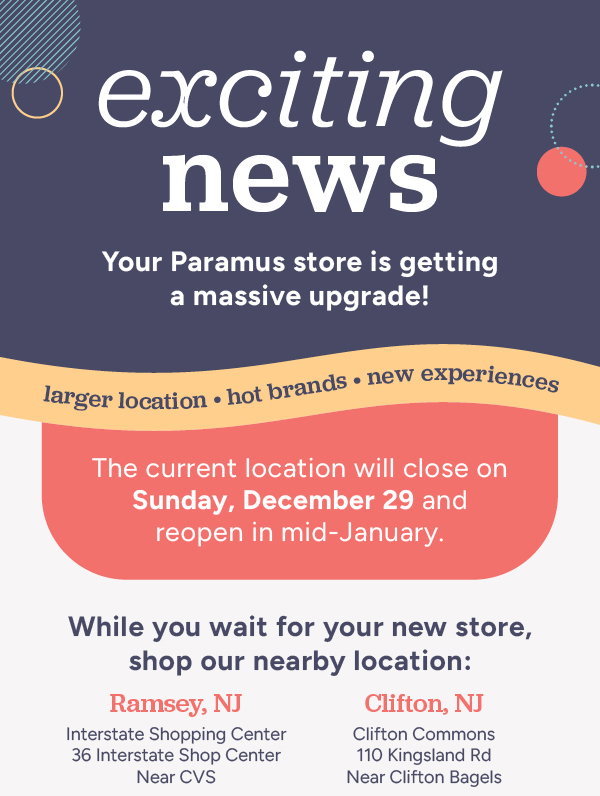 Exciting news! Your Paramus store is getting a massive upgrade! Larger location, hot brands, new experiences. The current location will close on Sunday, December 29 and reopen in mid-January. While you wait for your new store, shop our nearby location: Ramsey, NJ and Clifton, NJ