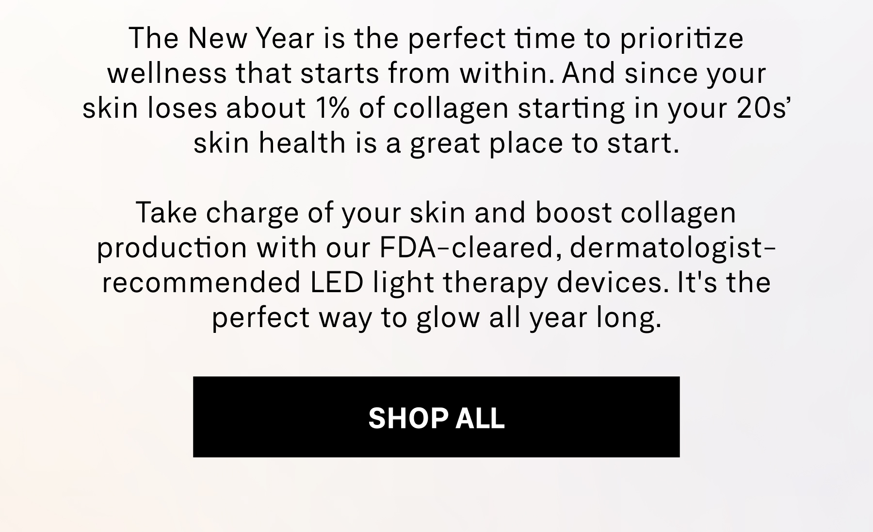the new year is the perfect time to prioritize wellness that starts from within. and since your skin loses about 1% of collagen starting in your 20s' skin health is a great place to start. take charge of your skin and boost collagen production with our FDA-ceared, dermatologist-recommended led light therapy devices. it's the perfect way to glow all year long. 