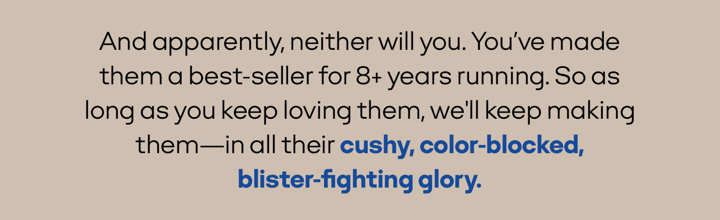 And apparently, neither will you. You've made them a best-seller for 8+ years running. So as long as you keep loving them, we'll keep making them—in all their cushy, color-blocked, blister-fighting glory.