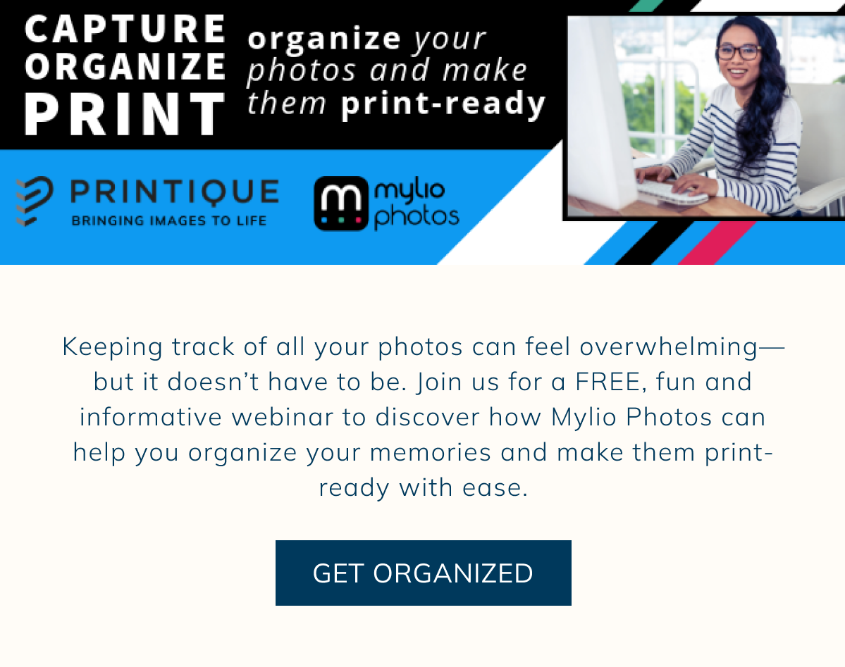 Capture, Organize, Print Keeping track of all your photos can feel overwhelming—but it doesn’t have to be. Join us for a FREE, fun and informative webinar to discover how Mylio Photos can help you organize your memories and make them print-ready with ease. GET ORGANIZED 