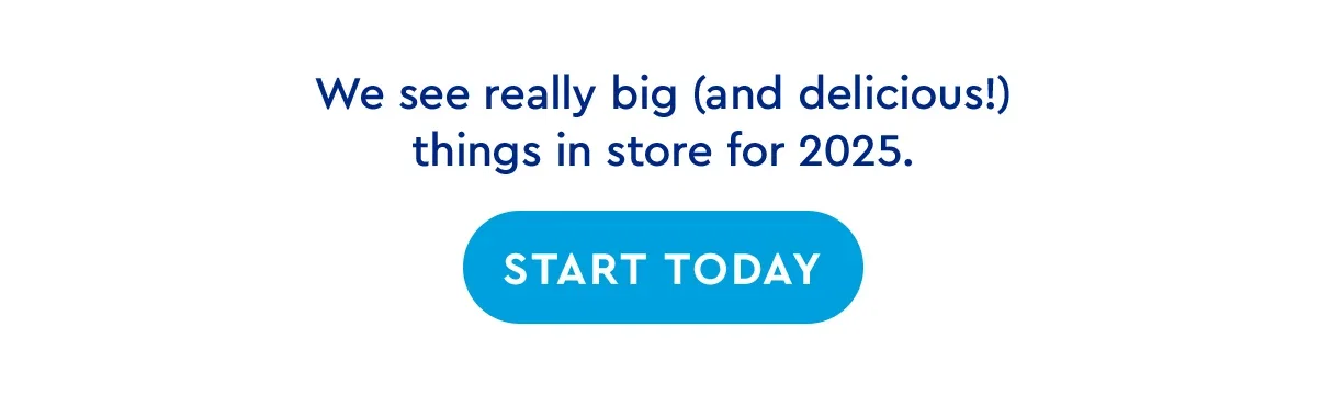 We see really big and delicious things in store for 2025. | START TODAY
