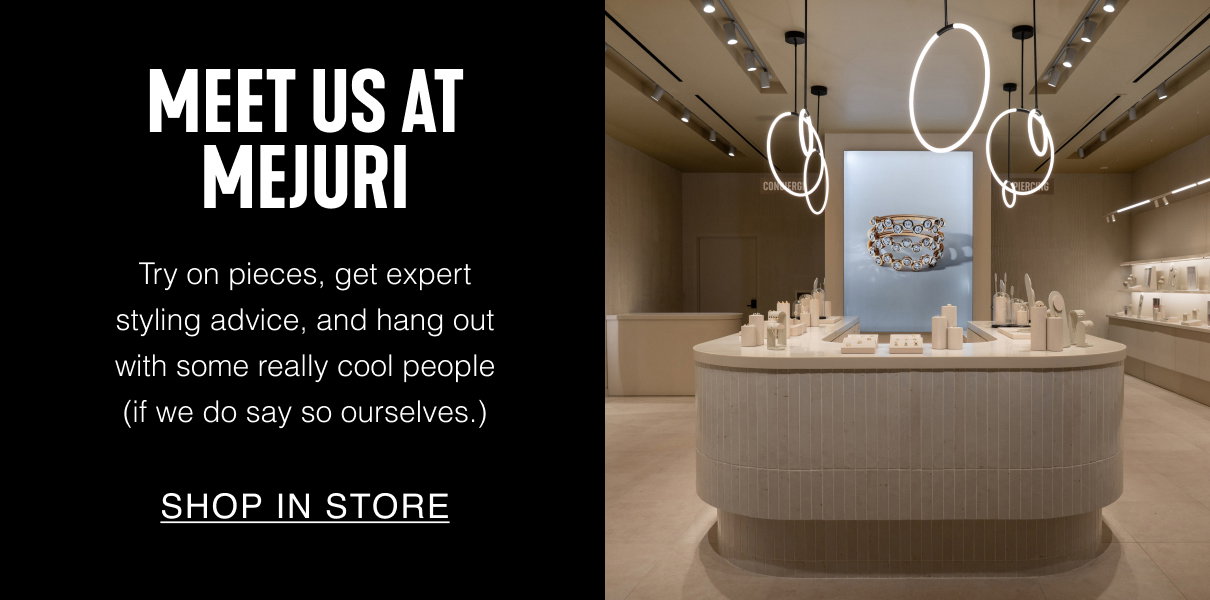 Meet Us At Mejuri. Try on pieces, get expert styling advice, and hang out with some really cool people (if we do say so ourselves.). Shop In Store.