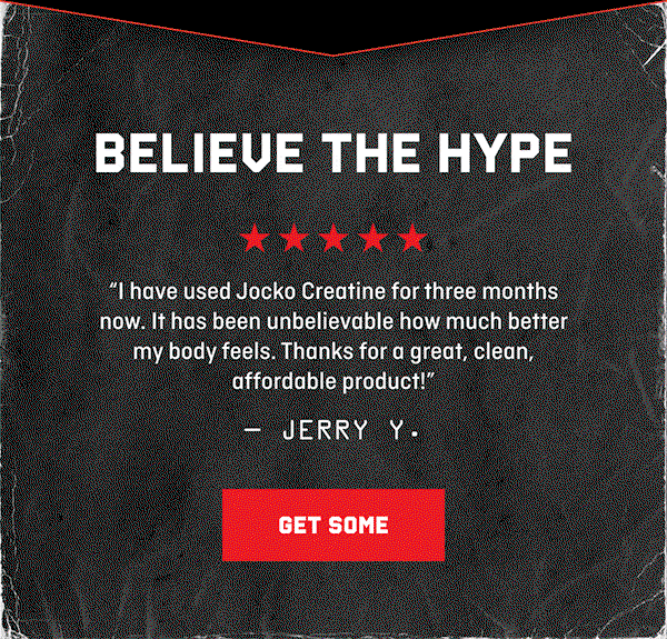 BELIEVE THE HYPE: "I have used Jocko Creatine for three months now. It has been unbelievable how much better my body feels. Thanks for a great, clean, affordable product!" –Jerry Y. | "I've only been taking Jocko's Creatine for a few weeks, but I definitely feel the added strength and muscular endurance intra-workout, and I've definitely seen a visible improvement in muscular size." –Nicholas V. |  "I feel more energized and mentally sharp throughout the day. JOCKO CREATINE has truly enhanced my fitness journey and made me feel better both physically and mentally." –Rudy H. | GET SOME