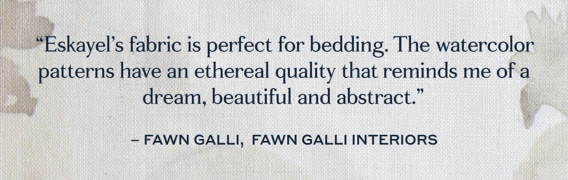 “Eskayel’s fabric is perfect for bedding. The watercolor patterns have an ethereal quality that reminds me of a dream, beautiful and abstract.”