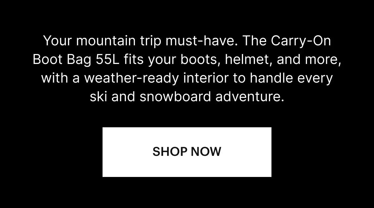 Your mountain trip must-have. The Carry-On Boot Bag 55L fits your boots, helmet, and more, with a weather-ready interior to handle every ski and snowboard adventure. SHOP NOW