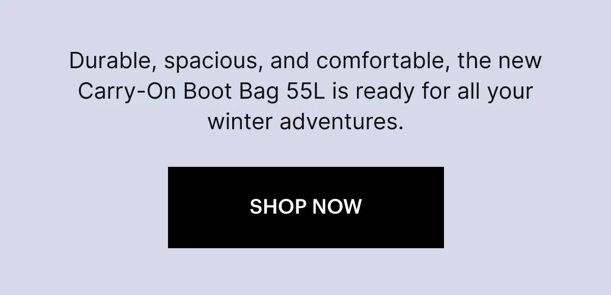Durable, spacious, and comfortable, the new Carry-On Boot Bag 55L is ready for all your winter adventures. SHOP NOW