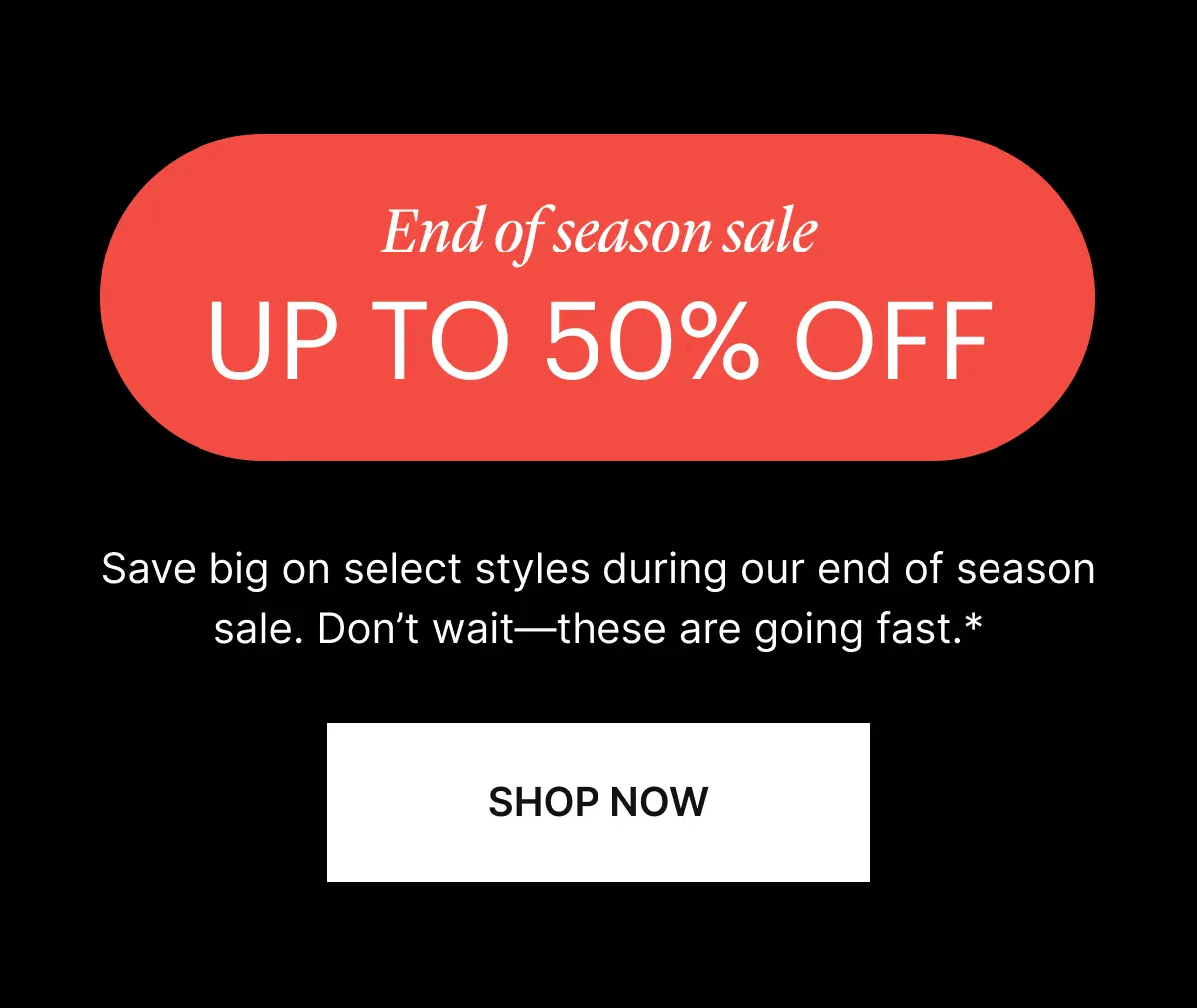 UP TO 50% OFF. Save big on select styles during our end of season sale. Don’t wait—these are going fast.*