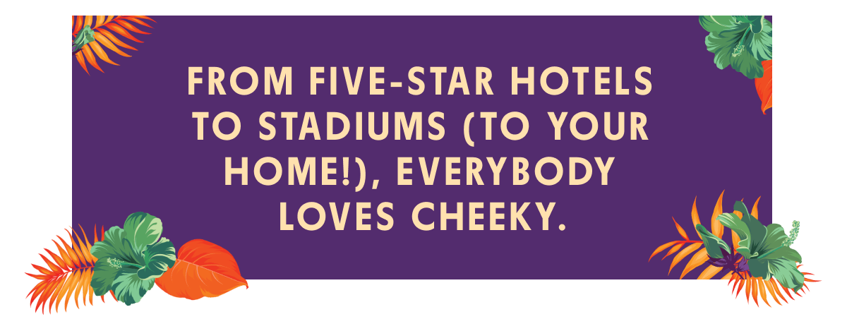 From five-star hotels to stadiums (to your home!), everybody loves Cheeky
