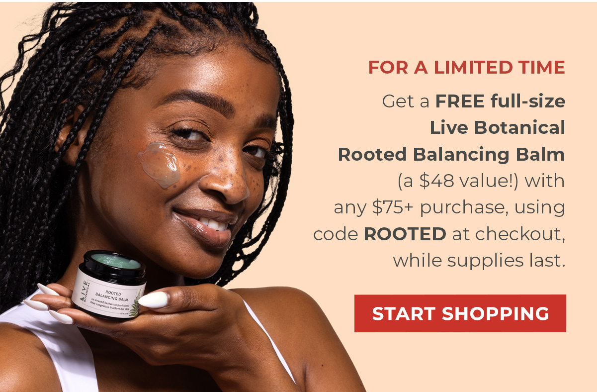 FOR A LIMITED TIME | Get a FREE full-size Live Botanical Rooted Balancing Balm (a $48 value!) with any $75+ purchase, using code ROOTED at checkout, while supplies last.