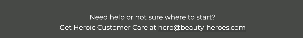 Need help or not sure where to start? Get Heroic Customer Care at hero@beauty-heroes.com