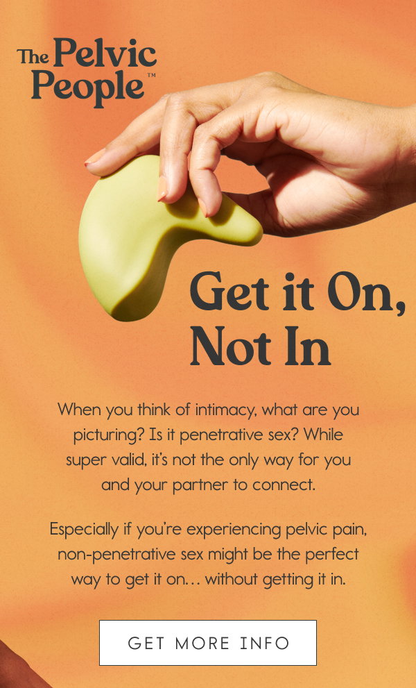 Get it On, Not In. When you think of intimacy, what are you picturing? Is it penetrative sex? While super valid, it’s not the only way for you and your partner to connect. Especially if you’re experiencing pelvic pain, non-penetrative sex might be the perfect way to get it on… without getting it in. [GET MORE INFO]