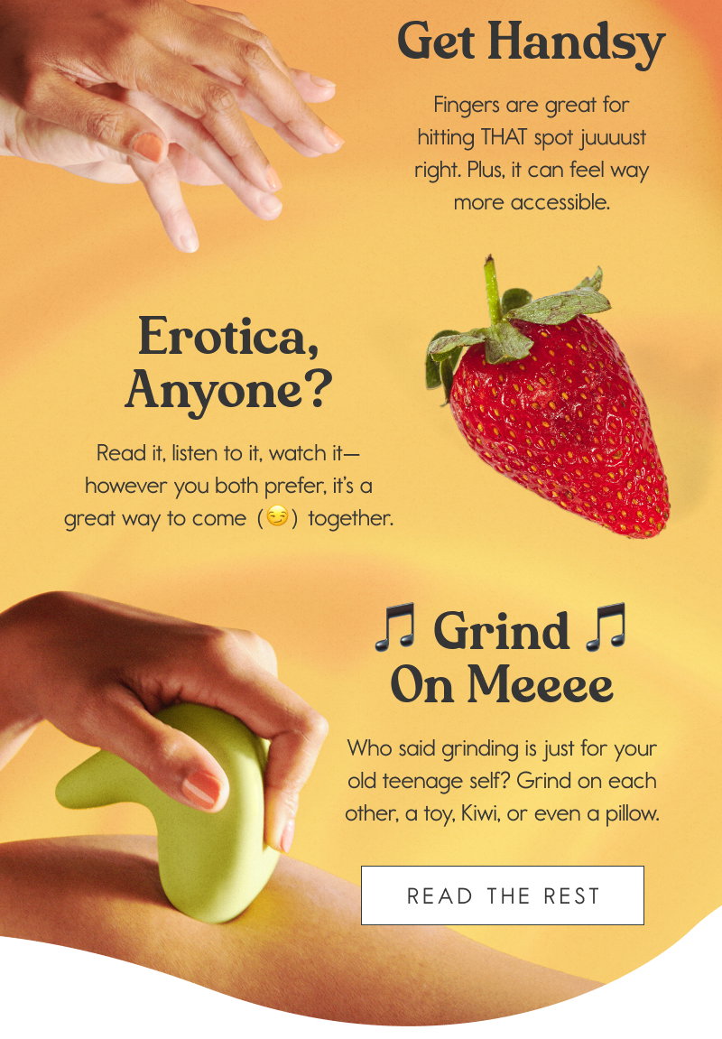 Tips for Non-Penetrative Sex: Get Handsy - Fingers are great for hitting THAT spot juuuust right. Plus, it can feel way more accessible. Erotica, Anyone?  Read it, listen to it, watch it—however you both prefer, it’s a great way to come (😏) together. 🎵 Grind On Meeee 🎵  Who said grinding is just for your old teenage self? Grind on each other, a toy, Kiwi, or even a pillow. [READ THE REST]